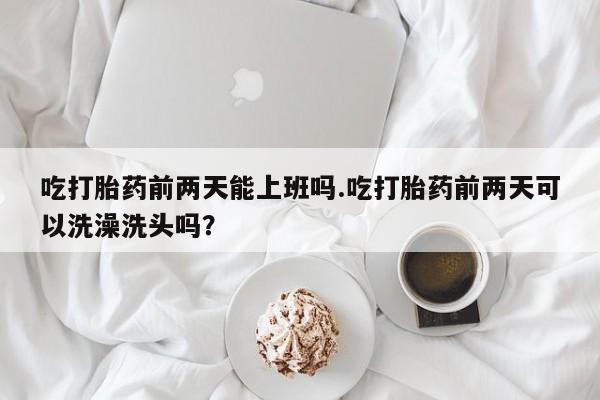堕胎药联系微信吃打胎药前两天能上班吗.吃打胎药前两天可以洗澡洗头吗？