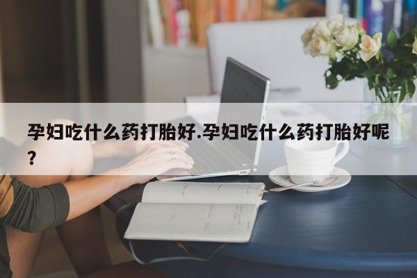 堕胎药联系微信孕妇吃什么药打胎好.孕妇吃什么药打胎好呢？