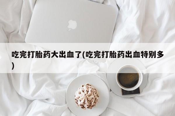 堕胎药联系微信吃完打胎药大出血了(吃完打胎药出血特别多)