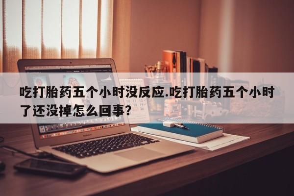 堕胎药联系微信吃打胎药五个小时没反应.吃打胎药五个小时了还没掉怎么回事？