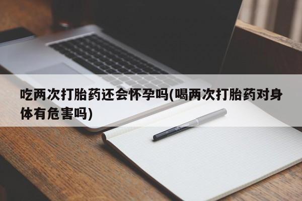 堕胎药联系微信吃两次打胎药还会怀孕吗(喝两次打胎药对身体有危害吗)