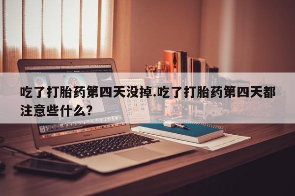 堕胎药联系微信吃了打胎药第四天没掉.吃了打胎药第四天都注意些什么？