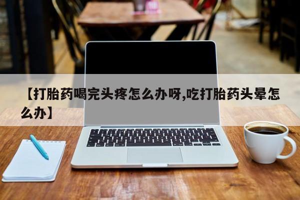 堕胎药联系微信【打胎药喝完头疼怎么办呀,吃打胎药头晕怎么办】