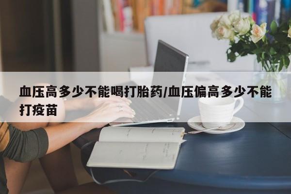 堕胎药联系微信血压高多少不能喝打胎药/血压偏高多少不能打疫苗