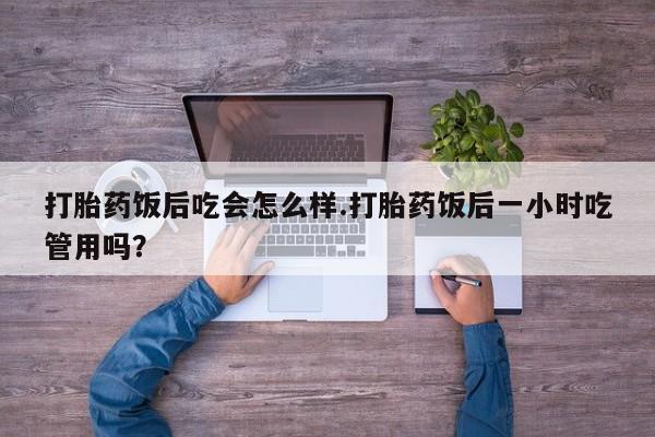 堕胎药联系微信打胎药饭后吃会怎么样.打胎药饭后一小时吃管用吗？
