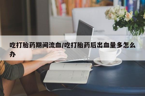 堕胎药联系微信吃打胎药期间流血/吃打胎药后出血量多怎么办