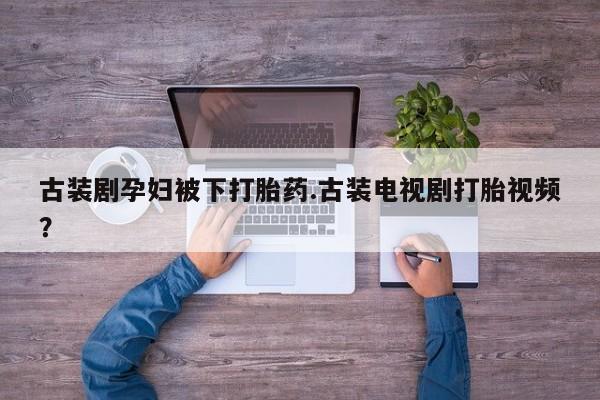 堕胎药联系微信古装剧孕妇被下打胎药.古装电视剧打胎视频？
