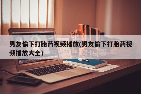 堕胎药联系微信男友偷下打胎药视频播放(男友偷下打胎药视频播放大全)