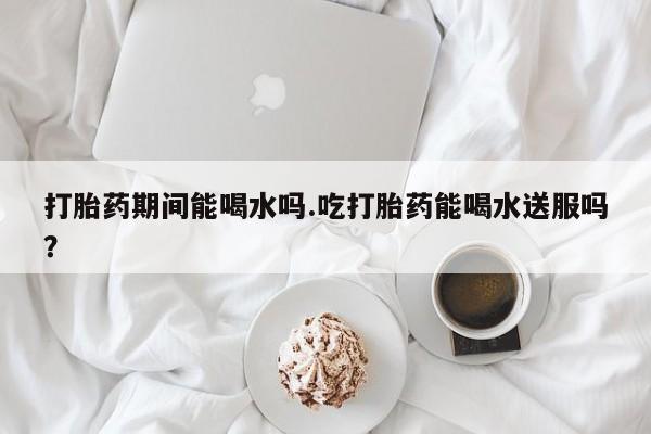 堕胎药联系微信打胎药期间能喝水吗.吃打胎药能喝水送服吗？