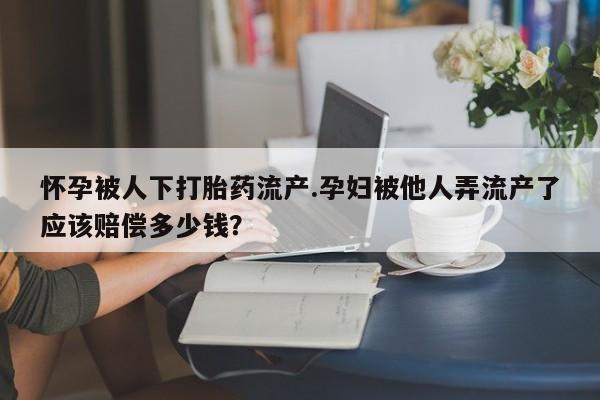 堕胎药联系微信怀孕被人下打胎药流产.孕妇被他人弄流产了应该赔偿多少钱？