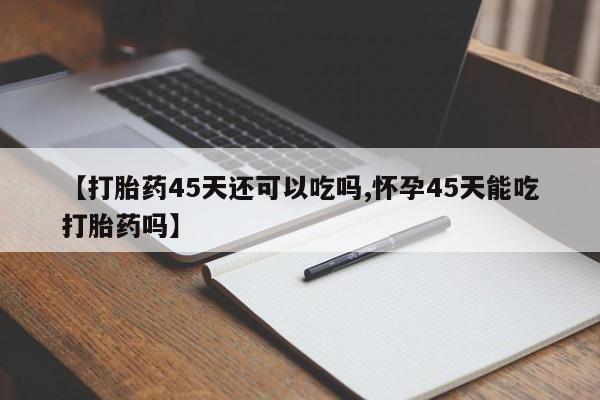堕胎药联系微信【打胎药45天还可以吃吗,怀孕45天能吃打胎药吗】