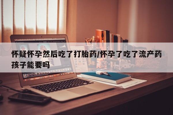 堕胎药联系微信怀疑怀孕然后吃了打胎药/怀孕了吃了流产药孩子能要吗