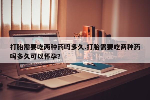 堕胎药联系微信打胎需要吃两种药吗多久.打胎需要吃两种药吗多久可以怀孕？