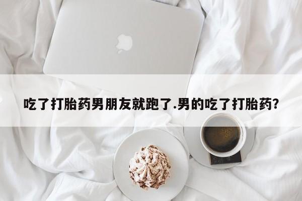堕胎药联系微信吃了打胎药男朋友就跑了.男的吃了打胎药？