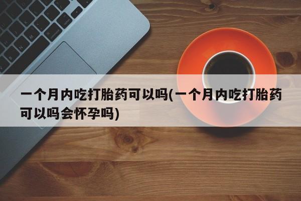 堕胎药联系微信一个月内吃打胎药可以吗(一个月内吃打胎药可以吗会怀孕吗)