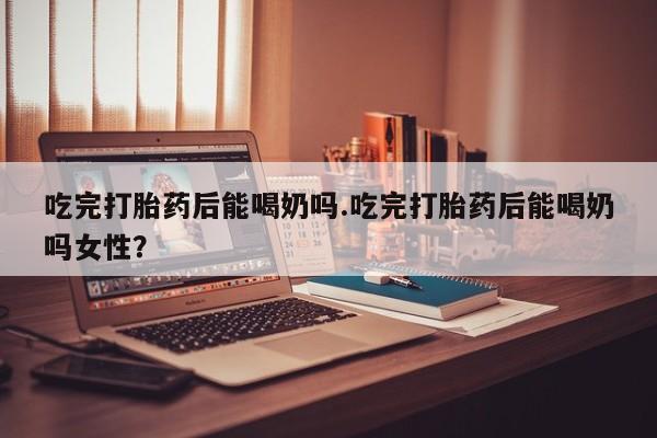 堕胎药联系微信吃完打胎药后能喝奶吗.吃完打胎药后能喝奶吗女性？