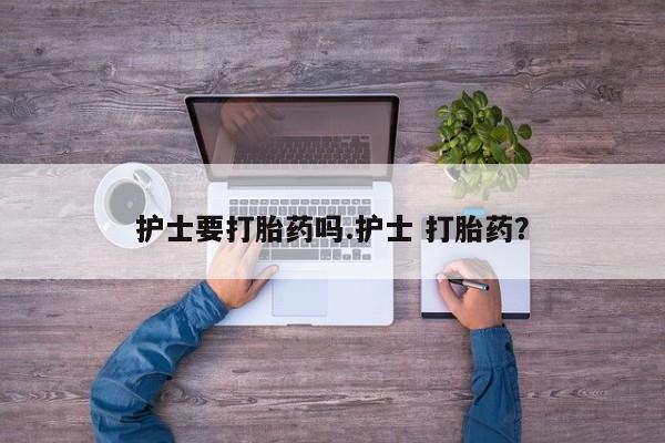 堕胎药联系微信护士要打胎药吗.护士 打胎药？