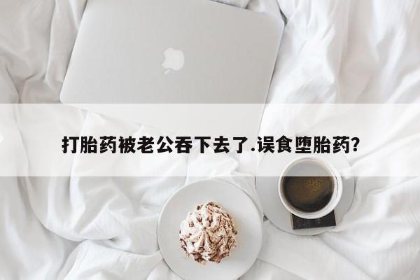 堕胎药联系微信打胎药被老公吞下去了.误食堕胎药？
