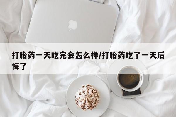 堕胎药联系微信打胎药一天吃完会怎么样/打胎药吃了一天后悔了