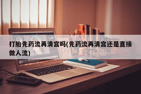 堕胎药联系微信打胎先药流再清宫吗(先药流再清宫还是直接做人流)