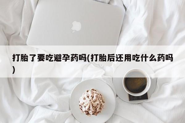 堕胎药联系微信打胎了要吃避孕药吗(打胎后还用吃什么药吗)