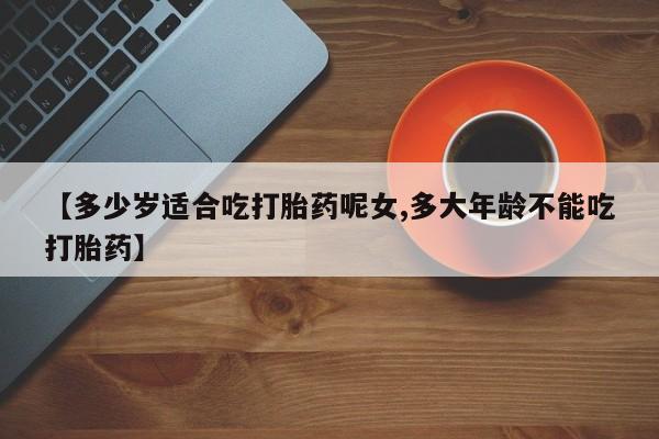 堕胎药联系微信【多少岁适合吃打胎药呢女,多大年龄不能吃打胎药】