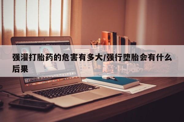 堕胎药联系微信强灌打胎药的危害有多大/强行堕胎会有什么后果