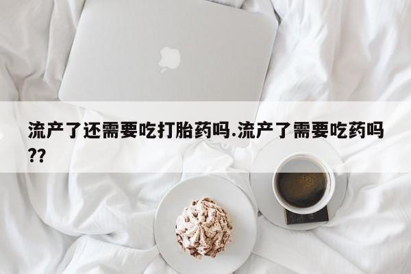 堕胎药联系微信流产了还需要吃打胎药吗.流产了需要吃药吗?？