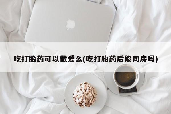 堕胎药联系微信吃打胎药可以做爱么(吃打胎药后能同房吗)