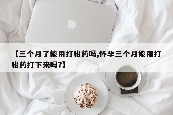 堕胎药联系微信【三个月了能用打胎药吗,怀孕三个月能用打胎药打下来吗?】