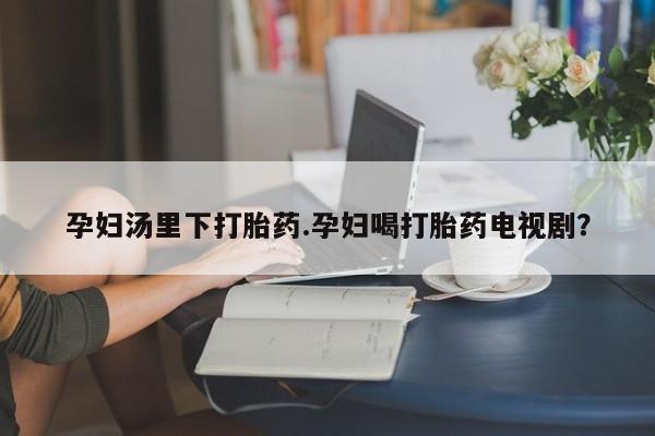 堕胎药联系微信孕妇汤里下打胎药.孕妇喝打胎药电视剧？