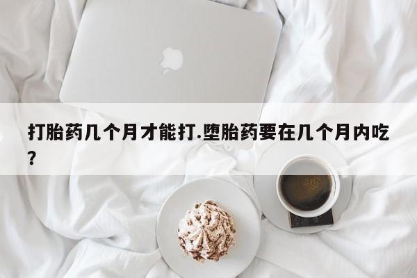 堕胎药联系微信打胎药几个月才能打.堕胎药要在几个月内吃？