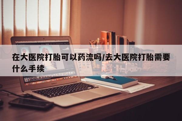 堕胎药联系微信在大医院打胎可以药流吗/去大医院打胎需要什么手续