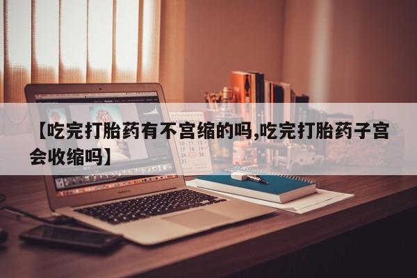 堕胎药联系微信【吃完打胎药有不宫缩的吗,吃完打胎药子宫会收缩吗】