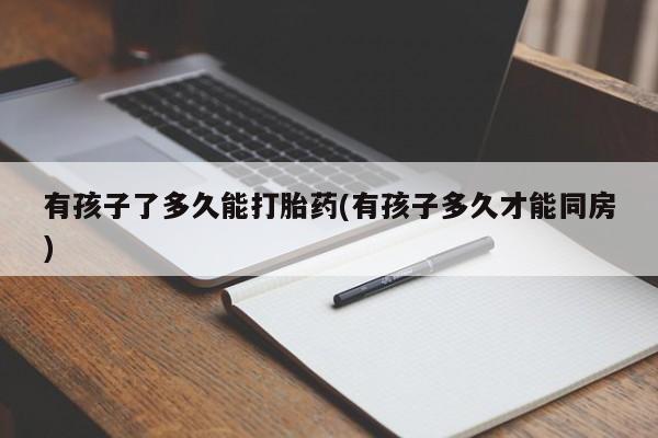 堕胎药联系微信有孩子了多久能打胎药(有孩子多久才能同房)