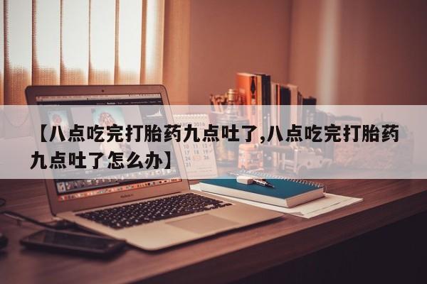 堕胎药联系微信【八点吃完打胎药九点吐了,八点吃完打胎药九点吐了怎么办】