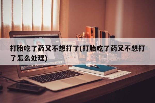 堕胎药联系微信打胎吃了药又不想打了(打胎吃了药又不想打了怎么处理)