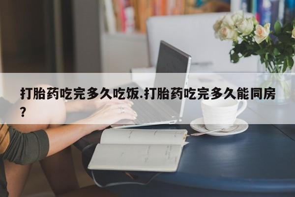 堕胎药联系微信打胎药吃完多久吃饭.打胎药吃完多久能同房？
