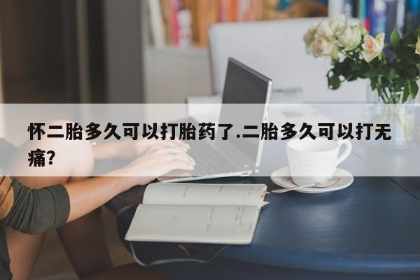 堕胎药联系微信怀二胎多久可以打胎药了.二胎多久可以打无痛？