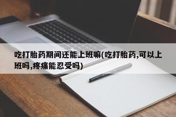 堕胎药联系微信吃打胎药期间还能上班嘛(吃打胎药,可以上班吗,疼痛能忍受吗)