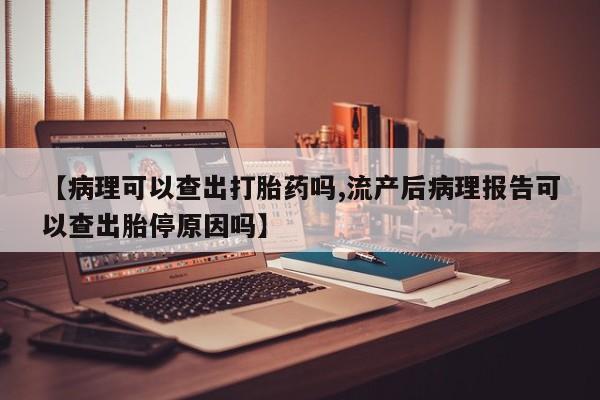 堕胎药联系微信【病理可以查出打胎药吗,流产后病理报告可以查出胎停原因吗】