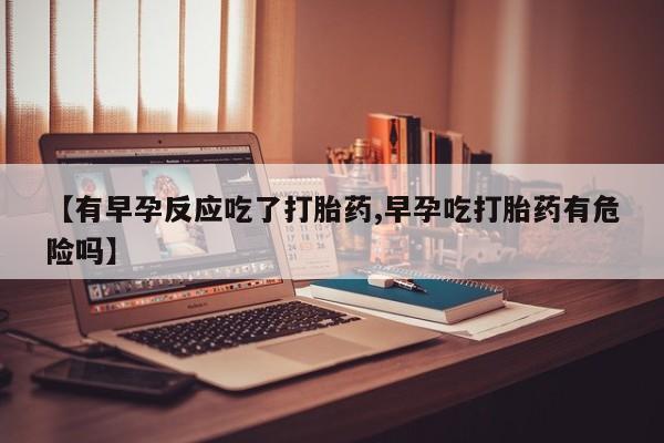 堕胎药联系微信【有早孕反应吃了打胎药,早孕吃打胎药有危险吗】