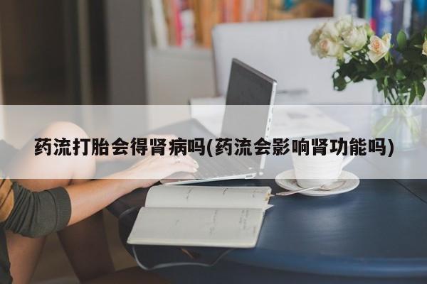 堕胎药联系微信药流打胎会得肾病吗(药流会影响肾功能吗)