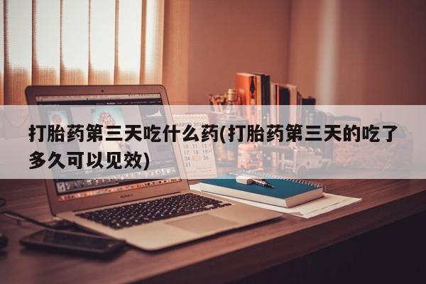 堕胎药联系微信打胎药第三天吃什么药(打胎药第三天的吃了多久可以见效)