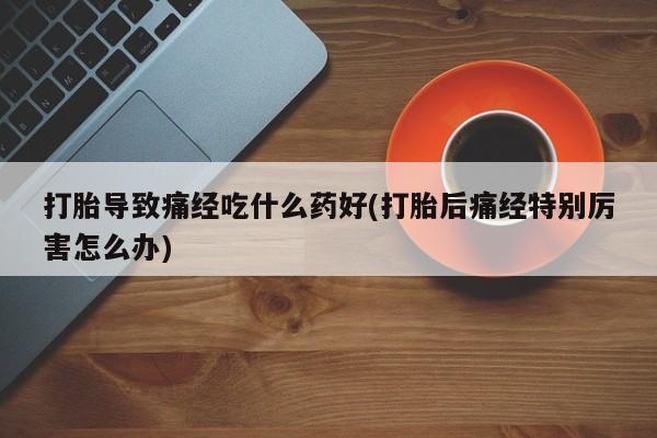堕胎药联系微信打胎导致痛经吃什么药好(打胎后痛经特别厉害怎么办)