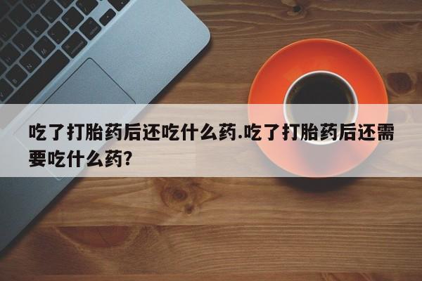 堕胎药联系微信吃了打胎药后还吃什么药.吃了打胎药后还需要吃什么药？