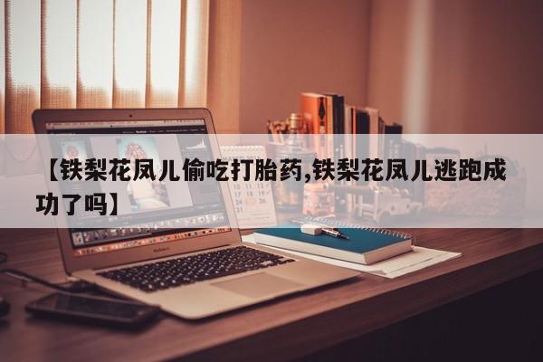 堕胎药联系微信【铁梨花凤儿偷吃打胎药,铁梨花凤儿逃跑成功了吗】