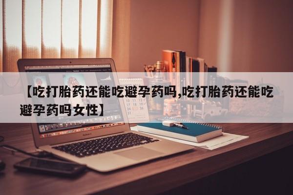 堕胎药联系微信【吃打胎药还能吃避孕药吗,吃打胎药还能吃避孕药吗女性】