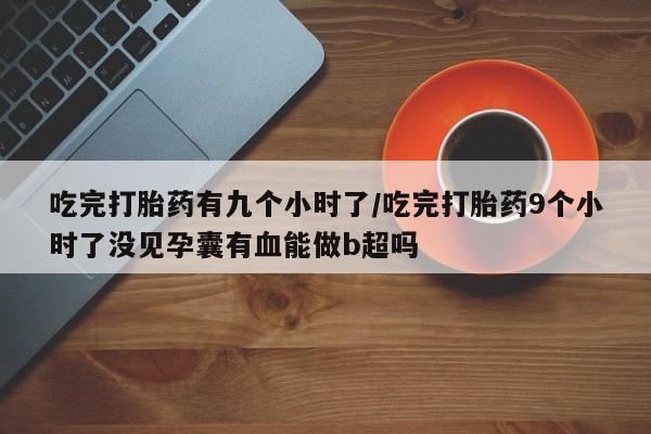 堕胎药联系微信吃完打胎药有九个小时了/吃完打胎药9个小时了没见孕囊有血能做b超吗
