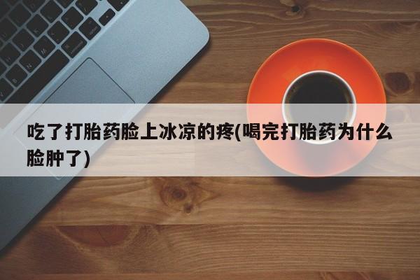 堕胎药联系微信吃了打胎药脸上冰凉的疼(喝完打胎药为什么脸肿了)
